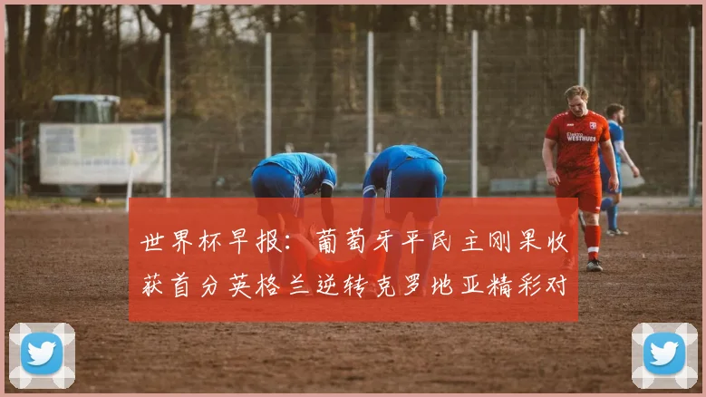 世界杯早报：葡萄牙平民主刚果收获首分英格兰逆转克罗地亚精彩对决
