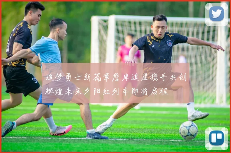 追梦勇士新篇章詹库追眉携手共创辉煌未来夕阳红列车即将启程