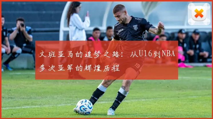 文班亚马的追梦之路：从U16到NBA多次亚军的辉煌历程