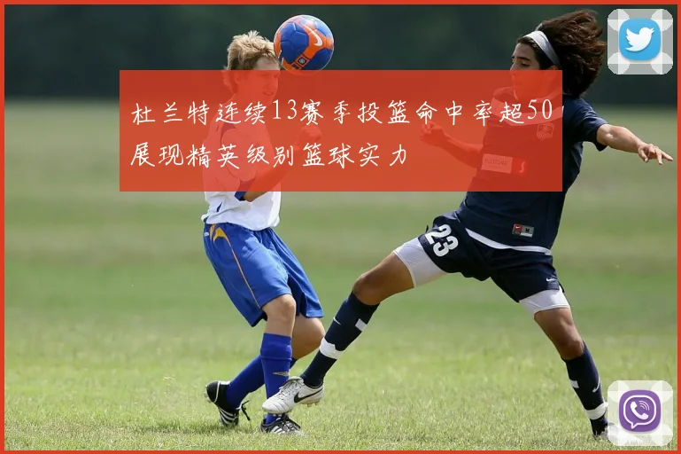 杜兰特连续13赛季投篮命中率超50展现精英级别篮球实力