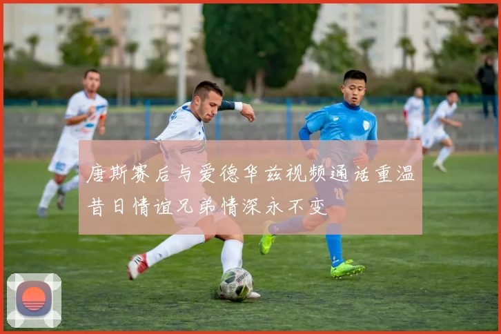 唐斯赛后与爱德华兹视频通话重温昔日情谊兄弟情深永不变