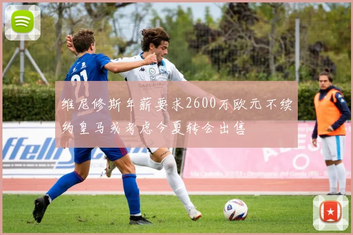 维尼修斯年薪要求2600万欧元不续约皇马或考虑今夏转会出售