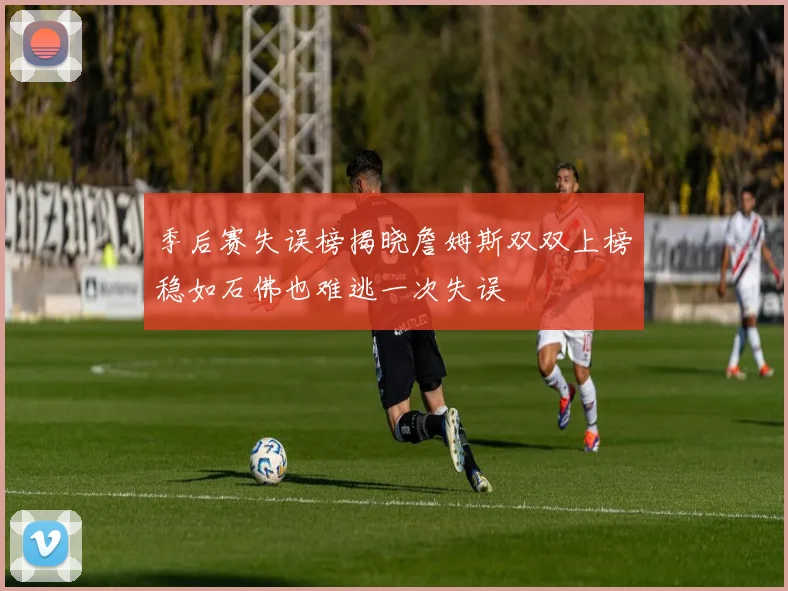 季后赛失误榜揭晓詹姆斯双双上榜稳如石佛也难逃一次失误