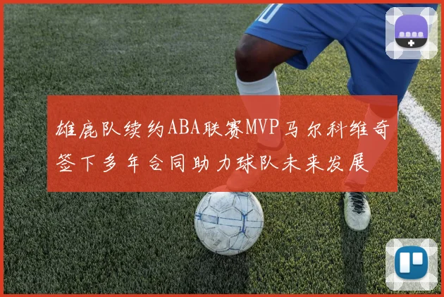 雄鹿队续约ABA联赛MVP马尔科维奇签下多年合同助力球队未来发展