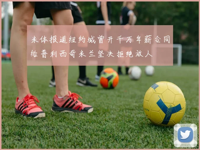 米体报道纽约城曾开千万年薪合同给普利西奇米兰坚决拒绝放人
