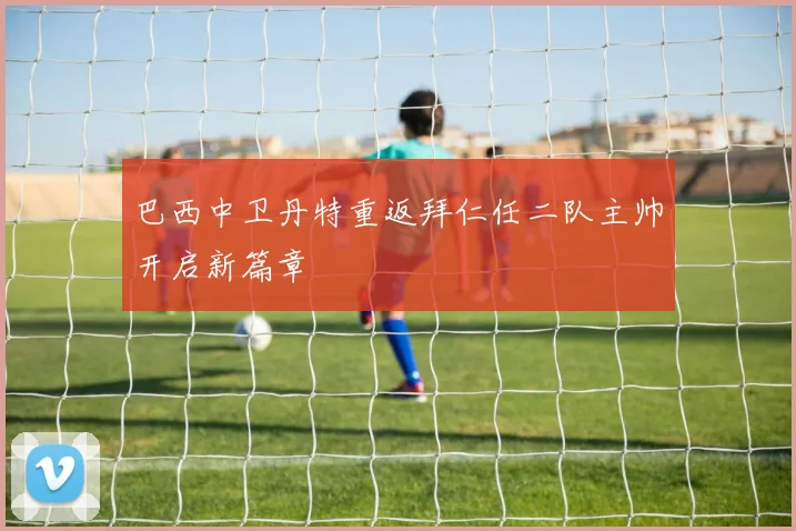 巴西中卫丹特重返拜仁任二队主帅开启新篇章
