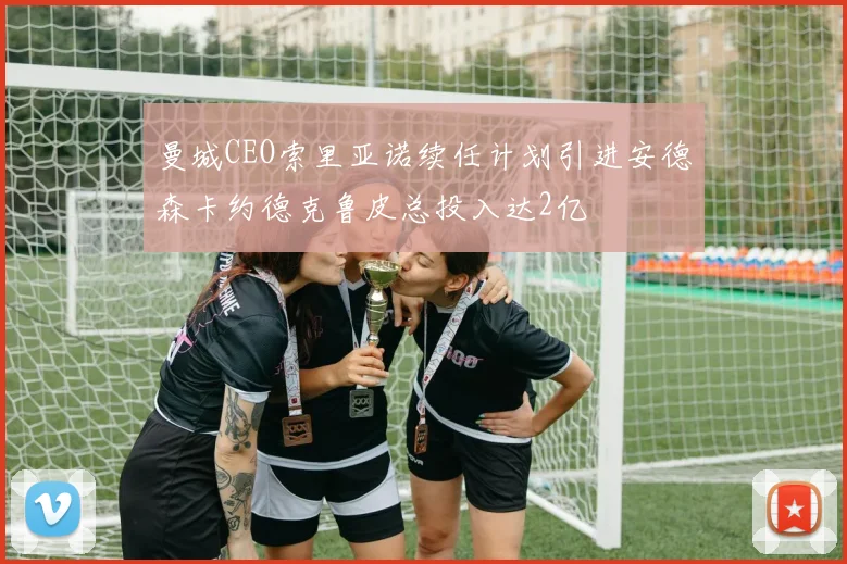 曼城CEO索里亚诺续任计划引进安德森卡约德克鲁皮总投入达2亿