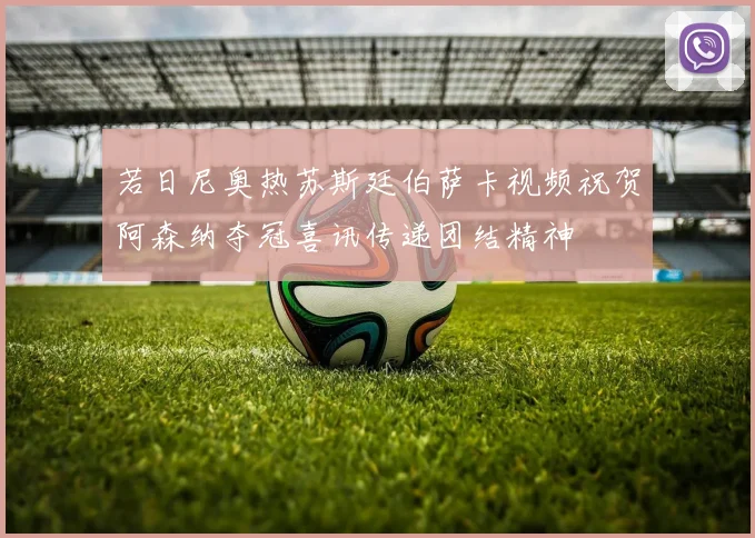 若日尼奥热苏斯廷伯萨卡视频祝贺阿森纳夺冠喜讯传递团结精神