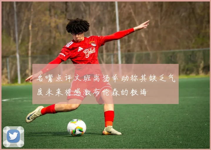 名嘴点评文班离场举动称其缺乏气度未来将感激布伦森的教诲