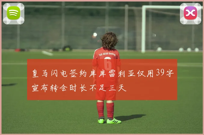 皇马闪电签约库库雷利亚仅用39字宣布转会时长不足三天