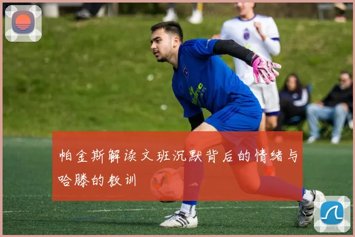 帕金斯解读文班沉默背后的情绪与哈滕的教训