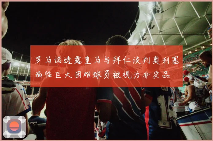 罗马诺透露皇马与拜仁谈判奥利塞面临巨大困难球员被视为非卖品