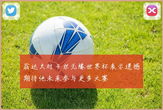 翁达夫对卡尔无缘世界杯表示遗憾期待他未来参与更多大赛