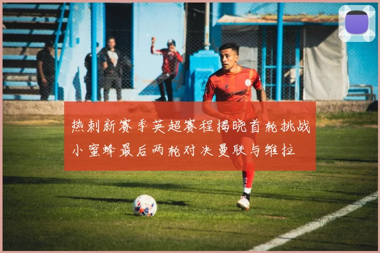 热刺新赛季英超赛程揭晓首轮挑战小蜜蜂最后两轮对决曼联与维拉