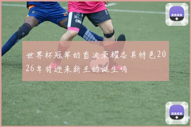 世界杯冠军的首次荣耀各具特色2026年将迎来新王的诞生吗