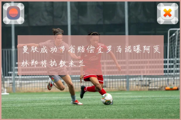 曼联成功节省赔偿金罗马诺曝阿莫林即将执教米兰