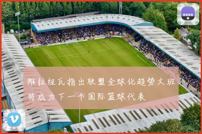 维拉纽瓦指出联盟全球化趋势文班将成为下一个国际篮球代表