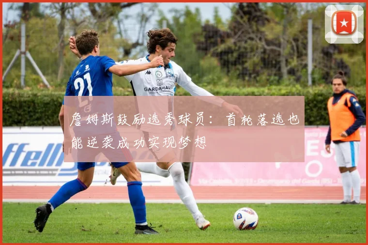 詹姆斯鼓励选秀球员：首轮落选也能逆袭成功实现梦想