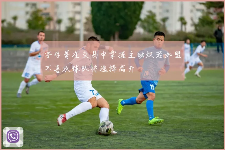 字母哥在交易中掌握主动权若加盟不喜欢球队将选择离开