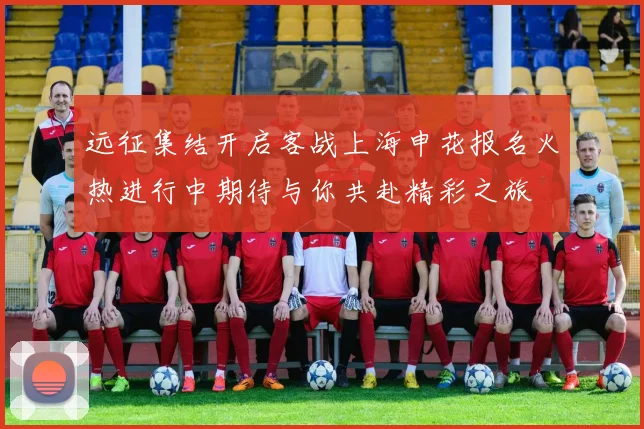 远征集结开启客战上海申花报名火热进行中期待与你共赴精彩之旅