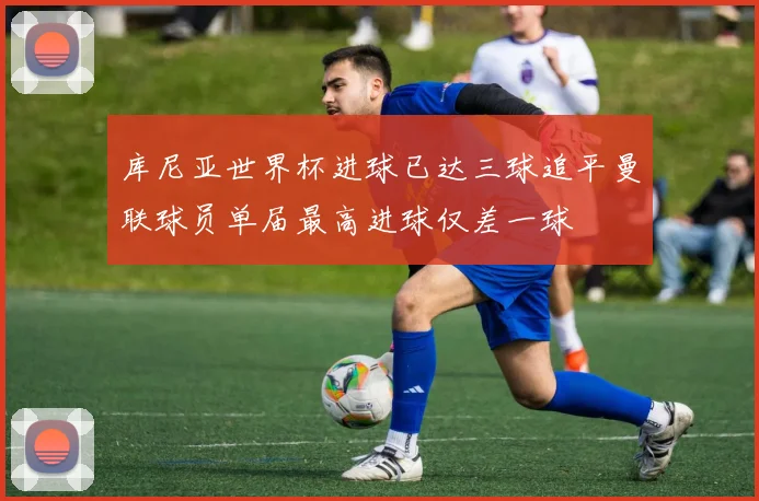 库尼亚世界杯进球已达三球追平曼联球员单届最高进球仅差一球