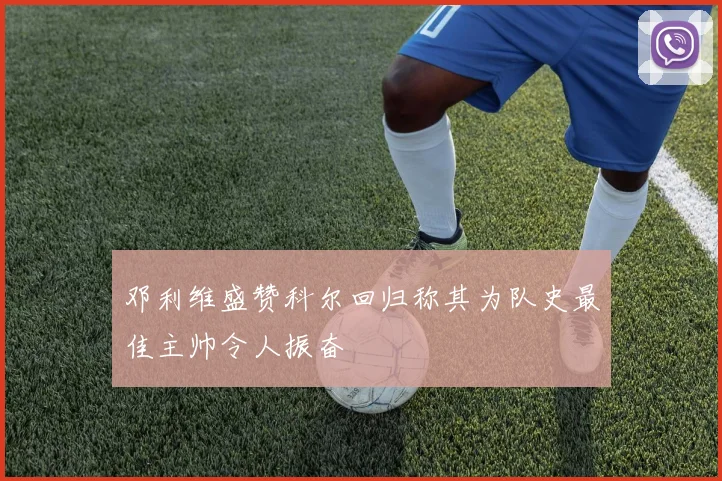 邓利维盛赞科尔回归称其为队史最佳主帅令人振奋