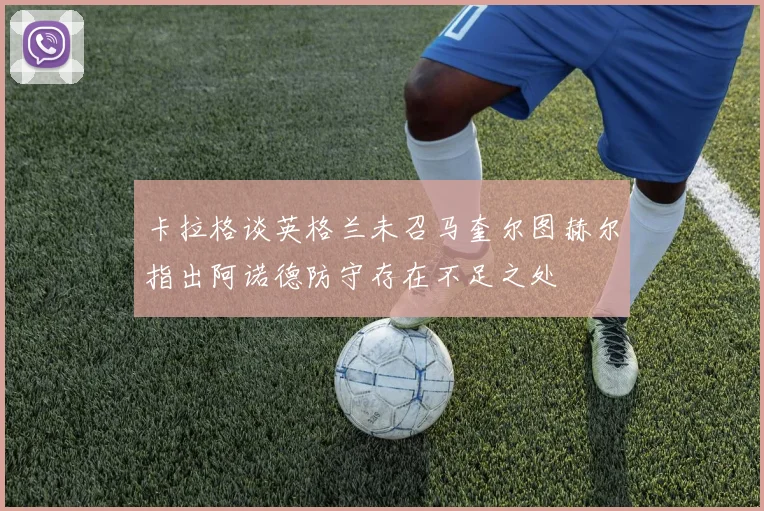卡拉格谈英格兰未召马奎尔图赫尔指出阿诺德防守存在不足之处