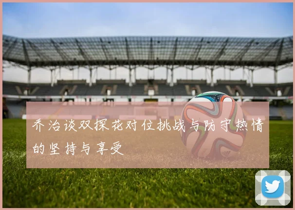 乔治谈双探花对位挑战与防守热情的坚持与享受